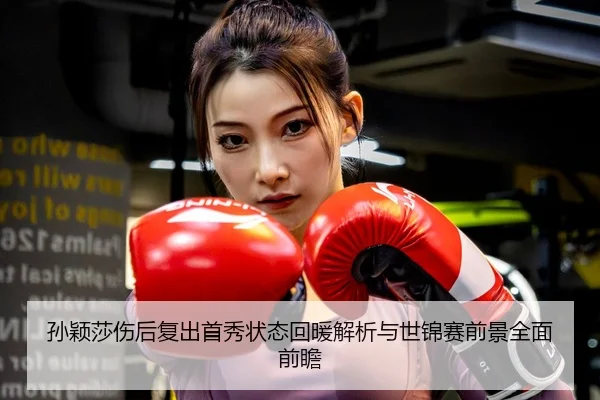 孙颖莎伤后复出首秀状态回暖解析与世锦赛前景全面前瞻