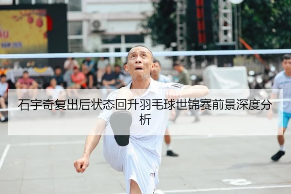 石宇奇复出后状态回升羽毛球世锦赛前景深度分析