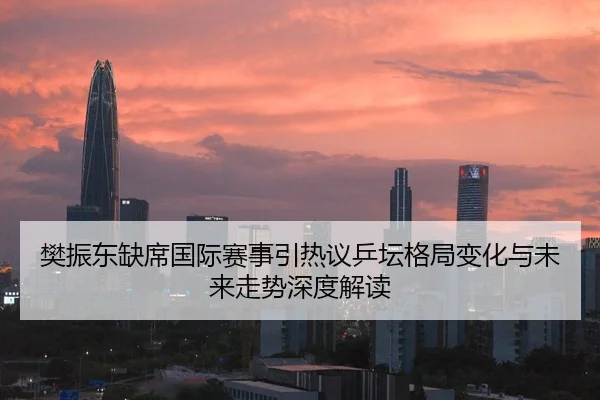 樊振东缺席国际赛事引热议乒坛格局变化与未来走势深度解读